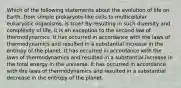 Which of the following statements about the evolution of life on Earth, from simple prokaryote-like cells to multicellular eukaryotic organisms, is true? By resulting in such diversity and complexity of life, it is an exception to the second law of thermodynamics. It has occurred in accordance with the laws of thermodynamics and resulted in a substantial increase in the entropy of the planet. It has occurred in accordance with the laws of thermodynamics and resulted in a substantial increase in the total energy in the universe. It has occurred in accordance with the laws of thermodynamics and resulted in a substantial decrease in the entropy of the planet.