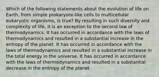 Which of the following statements about the evolution of life on Earth, from simple prokaryote-like cells to multicellular eukaryotic organisms, is true? By resulting in such diversity and complexity of life, it is an exception to the second law of thermodynamics. It has occurred in accordance with the laws of thermodynamics and resulted in a substantial increase in the entropy of the planet. It has occurred in accordance with the laws of thermodynamics and resulted in a substantial increase in the total energy in the universe. It has occurred in accordance with the laws of thermodynamics and resulted in a substantial decrease in the entropy of the planet.