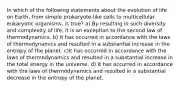 In which of the following statements about the evolution of life on Earth, from simple prokaryote-like cells to multicellular eukaryotic organisms, is true? a) By resulting in such diversity and complexity of life, it is an exception to the second law of thermodynamics. b) It has occurred in accordance with the laws of thermodynamics and resulted in a substantial increase in the entropy of the planet. c)It has occurred in accordance with the laws of thermodynamics and resulted in a substantial increase in the total energy in the universe. d) It has occurred in accordance with the laws of thermodynamics and resulted in a substantial decrease in the entropy of the planet.