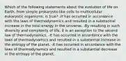 Which of the following statements about the evolution of life on Earth, from simple prokaryote-like cells to multicellular eukaryotic organisms, is true? -It has occurred in accordance with the laws of thermodynamics and resulted in a substantial increase in the total energy in the universe. -By resulting in such diversity and complexity of life, it is an exception to the second law of thermodynamics. -It has occurred in accordance with the laws of thermodynamics and resulted in a substantial increase in the entropy of the planet. -It has occurred in accordance with the laws of thermodynamics and resulted in a substantial decrease in the entropy of the planet.