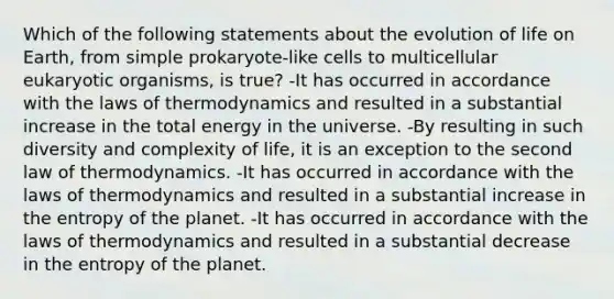 Which of the following statements about the evolution of life on Earth, from simple prokaryote-like cells to multicellular eukaryotic organisms, is true? -It has occurred in accordance with <a href='https://www.questionai.com/knowledge/kkKQvdNM2e-the-laws-of-thermodynamics' class='anchor-knowledge'>the laws of thermodynamics</a> and resulted in a substantial increase in the total energy in the universe. -By resulting in such diversity and complexity of life, it is an exception to the second law of thermodynamics. -It has occurred in accordance with the laws of thermodynamics and resulted in a substantial increase in the entropy of the planet. -It has occurred in accordance with the laws of thermodynamics and resulted in a substantial decrease in the entropy of the planet.