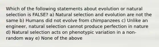 Which of the following statements about evolution or natural selection is FALSE? a) Natural selection and evolution are not the same b) Humans did not evolve from chimpanzees c) Unlike an engineer, natural selection cannot produce perfection in nature d) Natural selection acts on phenotypic variation in a non-random way e) None of the above