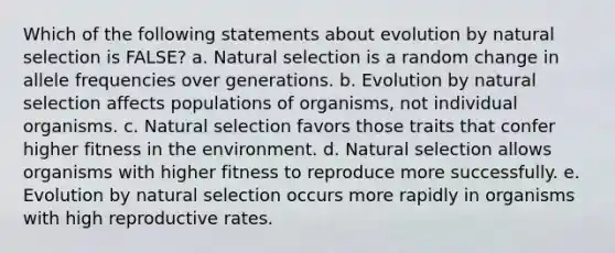 Which of the following statements about evolution by natural selection is FALSE? a. Natural selection is a random change in allele frequencies over generations. b. Evolution by natural selection affects populations of organisms, not individual organisms. c. Natural selection favors those traits that confer higher fitness in the environment. d. Natural selection allows organisms with higher fitness to reproduce more successfully. e. Evolution by natural selection occurs more rapidly in organisms with high reproductive rates.