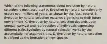 Which of the following statements about evolution by natural selection is most accurate? A. Evolution by natural selection only occurs over millions of years, as shown by the fossil record. B. Evolution by natural selection matches organisms to their future environment. C. Evolution by natural selection depends upon unequal survival and reproduction of individuals expressing different traits.Evolution by natural selection works by the accumulation of acquired traits. D. Evolution by natural selection is defined as the formation of new species