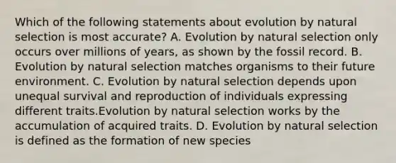 Which of the following statements about evolution by natural selection is most accurate? A. Evolution by natural selection only occurs over millions of years, as shown by the fossil record. B. Evolution by natural selection matches organisms to their future environment. C. Evolution by natural selection depends upon unequal survival and reproduction of individuals expressing different traits.Evolution by natural selection works by the accumulation of acquired traits. D. Evolution by natural selection is defined as the formation of new species