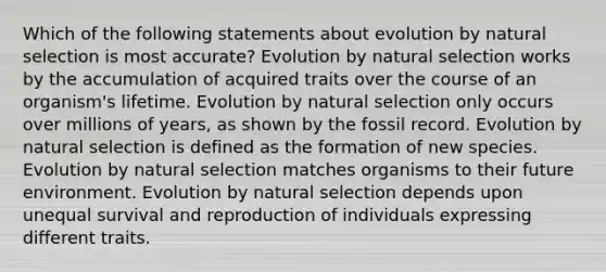 Which of the following statements about evolution by natural selection is most accurate? Evolution by natural selection works by the accumulation of acquired traits over the course of an organism's lifetime. Evolution by natural selection only occurs over millions of years, as shown by the fossil record. Evolution by natural selection is defined as the formation of new species. Evolution by natural selection matches organisms to their future environment. Evolution by natural selection depends upon unequal survival and reproduction of individuals expressing different traits.