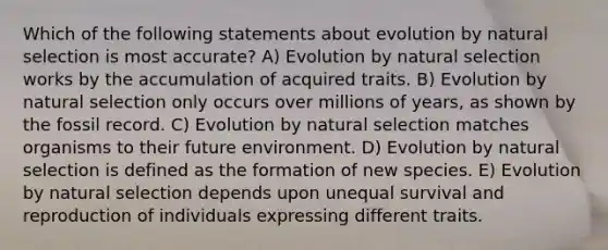 Which of the following statements about evolution by natural selection is most accurate? A) Evolution by natural selection works by the accumulation of acquired traits. B) Evolution by natural selection only occurs over millions of years, as shown by the fossil record. C) Evolution by natural selection matches organisms to their future environment. D) Evolution by natural selection is defined as the formation of new species. E) Evolution by natural selection depends upon unequal survival and reproduction of individuals expressing different traits.