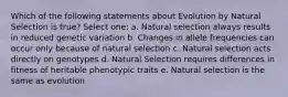 Which of the following statements about Evolution by Natural Selection is true? Select one: a. Natural selection always results in reduced genetic variation b. Changes in allele frequencies can occur only because of natural selection c. Natural selection acts directly on genotypes d. Natural Selection requires differences in fitness of heritable phenotypic traits e. Natural selection is the same as evolution