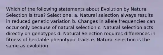 Which of the following statements about Evolution by Natural Selection is true? Select one: a. Natural selection always results in reduced genetic variation b. Changes in allele frequencies can occur only because of natural selection c. Natural selection acts directly on genotypes d. Natural Selection requires differences in fitness of heritable phenotypic traits e. Natural selection is the same as evolution