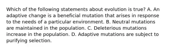 Which of the following statements about evolution is true? A. An adaptive change is a beneficial mutation that arises in response to the needs of a particular environment. B. Neutral mutations are maintained in the population. C. Deleterious mutations increase in the population. D. Adaptive mutations are subject to purifying selection.