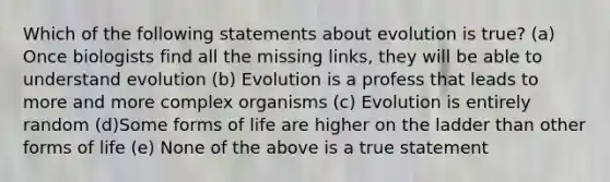 Which of the following statements about evolution is true? (a) Once biologists find all the missing links, they will be able to understand evolution (b) Evolution is a profess that leads to more and more complex organisms (c) Evolution is entirely random (d)Some forms of life are higher on the ladder than other forms of life (e) None of the above is a true statement