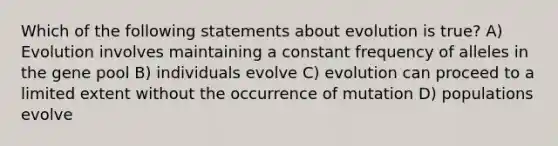 Which of the following statements about evolution is true? A) Evolution involves maintaining a constant frequency of alleles in the gene pool B) individuals evolve C) evolution can proceed to a limited extent without the occurrence of mutation D) populations evolve