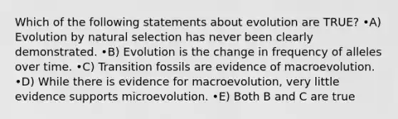 Which of the following statements about evolution are TRUE? •A) Evolution by natural selection has never been clearly demonstrated. •B) Evolution is the change in frequency of alleles over time. •C) Transition fossils are evidence of macroevolution. •D) While there is evidence for macroevolution, very little evidence supports microevolution. •E) Both B and C are true