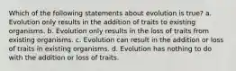 Which of the following statements about evolution is true? a. Evolution only results in the addition of traits to existing organisms. b. Evolution only results in the loss of traits from existing organisms. c. Evolution can result in the addition or loss of traits in existing organisms. d. Evolution has nothing to do with the addition or loss of traits.