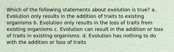 Which of the following statements about evolution is true? a. Evolution only results in the addition of traits to existing organisms b. Evolution only results in the loss of traits from existing organisms c. Evolution can result in the addition or loss of traits in existing organisms. d. Evolution has nothing to do with the addition or loss of traits