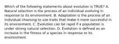 Which of the following statements about evolution is TRUE? A. Natural selection is the process of an individual evolving in response to its environment. B. Adaptation is the process of an individual choosing to use traits that make it more successful in its environment. C. Evolution can be rapid if a population is under strong natural selection. D. Evolution is defined as an increase in the fitness of a species in response to its environment.