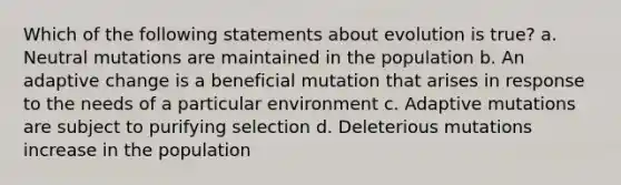 Which of the following statements about evolution is true? a. Neutral mutations are maintained in the population b. An adaptive change is a beneficial mutation that arises in response to the needs of a particular environment c. Adaptive mutations are subject to purifying selection d. Deleterious mutations increase in the population