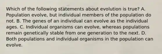 Which of the following statements about evolution is true? A. Population evolve, but individual members of the population do not. B. The genes of an individual can evolve as the individual ages. C. Individual organisms can evolve, whereas populations remain genetically stable from one generation to the next. D. Both populations and individual organisms in the population can evolve.