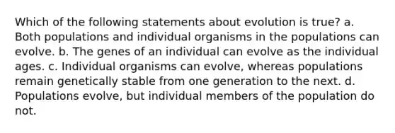 Which of the following statements about evolution is true? a. Both populations and individual organisms in the populations can evolve. b. The genes of an individual can evolve as the individual ages. c. Individual organisms can evolve, whereas populations remain genetically stable from one generation to the next. d. Populations evolve, but individual members of the population do not.