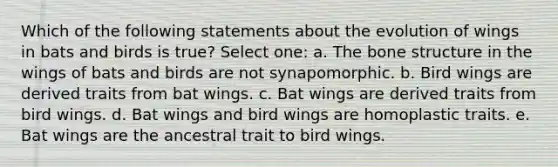 Which of the following statements about the evolution of wings in bats and birds is true? Select one: a. The bone structure in the wings of bats and birds are not synapomorphic. b. Bird wings are derived traits from bat wings. c. Bat wings are derived traits from bird wings. d. Bat wings and bird wings are homoplastic traits. e. Bat wings are the ancestral trait to bird wings.