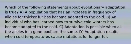 Which of the following statements about evolutionary adaptation is true? A) A population that has an increase in frequency of alleles for thicker fur has become adapted to the cold. B) An individual who has learned how to survive cold winters has become adapted to the cold. C) Adaptation is possible when all the alleles in a gene pool are the same. D) Adaptation results when cold temperatures cause mutations for longer fur.