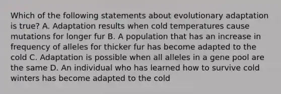 Which of the following statements about evolutionary adaptation is true? A. Adaptation results when cold temperatures cause mutations for longer fur B. A population that has an increase in frequency of alleles for thicker fur has become adapted to the cold C. Adaptation is possible when all alleles in a gene pool are the same D. An individual who has learned how to survive cold winters has become adapted to the cold