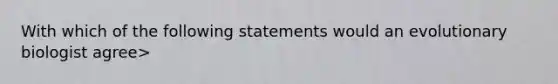 With which of the following statements would an evolutionary biologist agree>