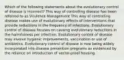 Which of the following statements about the evolutionary control of disease is incorrect? This way of controlling disease has been referred to as Virulence Management This way of controlling disease makes use of evolutionary effects of interventions that provide reductions in the frequency of infections. Evolutionary control of disease focuses on causing evolutionary reductions in the harmfulness per infection. Evolutionary control of disease may involve hygienic improvements, vaccination or use of antibiotics. Evolutionary control of disease is now being widely incorporated into disease prevention programs as evidenced by the reliance on introduction of vector-proof housing.