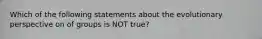 Which of the following statements about the evolutionary perspective on of groups is NOT true?