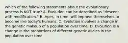 Which of the following statements about the evolutionary process is NOT true? A. Evolution can be described as "descent with modification." B. Apes, in time, will improve themselves to become like today's humans. C. Evolution involves a change in the genetic makeup of a population over time. D. Evolution is a change in the proportions of different genetic alleles in the population over time