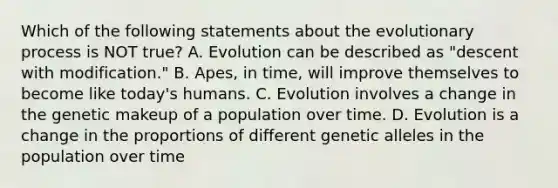 Which of the following statements about the evolutionary process is NOT true? A. Evolution can be described as "descent with modification." B. Apes, in time, will improve themselves to become like today's humans. C. Evolution involves a change in the genetic makeup of a population over time. D. Evolution is a change in the proportions of different genetic alleles in the population over time