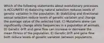 Which of the following statements about evolutionary processes is ACCURATE? A) Balancing natural selection reduces levels of genetic variation in the population. B) Stabilizing and directional sexual selection reduce levels of genetic variation and change the average value of the selected trait. C) Mutations alone can significantly change allele frequencies in a population of animals. D) Genetic drift and gene flow can increase or decrease the mean fitness of the population. E) Genetic drift and gene flow both reduce levels of genetic variation between populations.