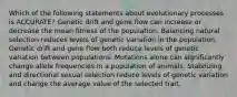 Which of the following statements about evolutionary processes is ACCURATE? Genetic drift and gene flow can increase or decrease the mean fitness of the population. Balancing natural selection reduces levels of genetic variation in the population. Genetic drift and gene flow both reduce levels of genetic variation between populations. Mutations alone can significantly change allele frequencies in a population of animals. Stabilizing and directional sexual selection reduce levels of genetic variation and change the average value of the selected trait.