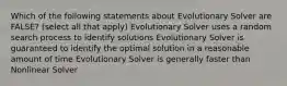 Which of the following statements about Evolutionary Solver are FALSE? (select all that apply) Evolutionary Solver uses a random search process to identify solutions Evolutionary Solver is guaranteed to identify the optimal solution in a reasonable amount of time Evolutionary Solver is generally faster than Nonlinear Solver