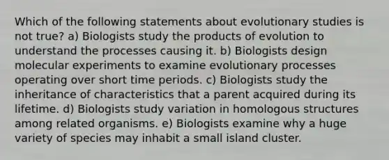 Which of the following statements about evolutionary studies is not true? a) Biologists study the products of evolution to understand the processes causing it. b) Biologists design molecular experiments to examine evolutionary processes operating over short time periods. c) Biologists study the inheritance of characteristics that a parent acquired during its lifetime. d) Biologists study variation in homologous structures among related organisms. e) Biologists examine why a huge variety of species may inhabit a small island cluster.