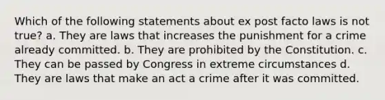 Which of the following statements about ex post facto laws is not true? a. They are laws that increases the punishment for a crime already committed. b. They are prohibited by the Constitution. c. They can be passed by Congress in extreme circumstances d. They are laws that make an act a crime after it was committed.