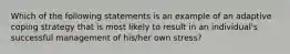 Which of the following statements is an example of an adaptive coping strategy that is most likely to result in an individual's successful management of his/her own stress?