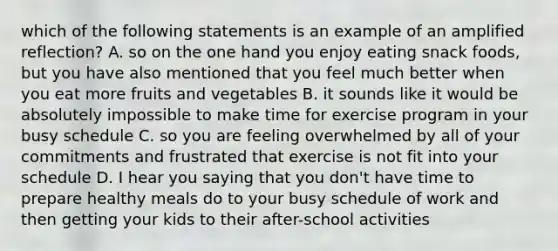 which of the following statements is an example of an amplified reflection? A. so on the one hand you enjoy eating snack foods, but you have also mentioned that you feel much better when you eat more fruits and vegetables B. it sounds like it would be absolutely impossible to make time for exercise program in your busy schedule C. so you are feeling overwhelmed by all of your commitments and frustrated that exercise is not fit into your schedule D. I hear you saying that you don't have time to prepare healthy meals do to your busy schedule of work and then getting your kids to their after-school activities