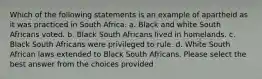 Which of the following statements is an example of apartheid as it was practiced in South Africa. a. Black and white South Africans voted. b. Black South Africans lived in homelands. c. Black South Africans were privileged to rule. d. White South African laws extended to Black South Africans. Please select the best answer from the choices provided