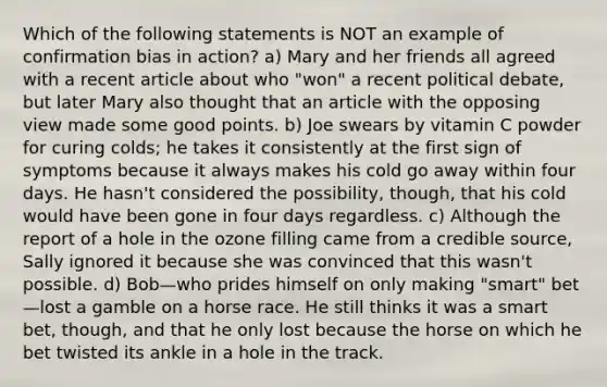 Which of the following statements is NOT an example of confirmation bias in action? a) Mary and her friends all agreed with a recent article about who "won" a recent political debate, but later Mary also thought that an article with the opposing view made some good points. b) Joe swears by vitamin C powder for curing colds; he takes it consistently at the first sign of symptoms because it always makes his cold go away within four days. He hasn't considered the possibility, though, that his cold would have been gone in four days regardless. c) Although the report of a hole in the ozone filling came from a credible source, Sally ignored it because she was convinced that this wasn't possible. d) Bob—who prides himself on only making "smart" bet—lost a gamble on a horse race. He still thinks it was a smart bet, though, and that he only lost because the horse on which he bet twisted its ankle in a hole in the track.