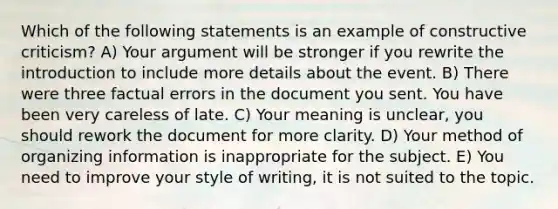 Which of the following statements is an example of constructive criticism? A) Your argument will be stronger if you rewrite the introduction to include more details about the event. B) There were three factual errors in the document you sent. You have been very careless of late. C) Your meaning is unclear, you should rework the document for more clarity. D) Your method of organizing information is inappropriate for the subject. E) You need to improve your style of writing, it is not suited to the topic.