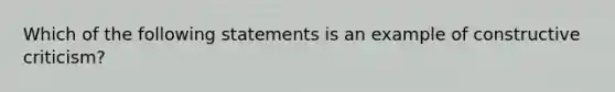 Which of the following statements is an example of constructive criticism?