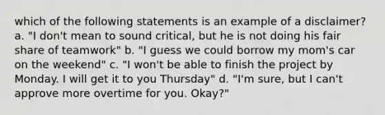 which of the following statements is an example of a disclaimer? a. "I don't mean to sound critical, but he is not doing his fair share of teamwork" b. "I guess we could borrow my mom's car on the weekend" c. "I won't be able to finish the project by Monday. I will get it to you Thursday" d. "I'm sure, but I can't approve more overtime for you. Okay?"