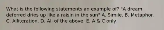 What is the following statements an example of? "A dream deferred dries up like a raisin in the sun" A. Simile. B. Metaphor. C. Alliteration. D. All of the above. E. A & C only.