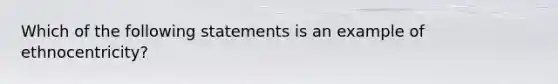 Which of the following statements is an example of ethnocentricity?