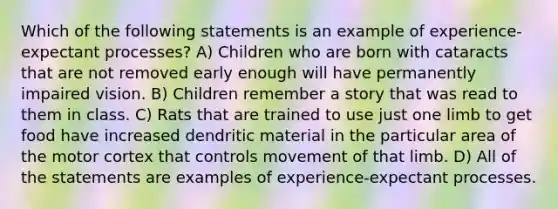 Which of the following statements is an example of experience-expectant processes? A) Children who are born with cataracts that are not removed early enough will have permanently impaired vision. B) Children remember a story that was read to them in class. C) Rats that are trained to use just one limb to get food have increased dendritic material in the particular area of the motor cortex that controls movement of that limb. D) All of the statements are examples of experience-expectant processes.