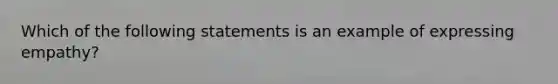 Which of the following statements is an example of expressing empathy?