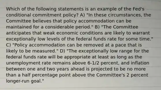 Which of the following statements is an example of the Fed's conditional commitment policy? A) "In these circumstances, the Committee believes that policy accommodation can be maintained for a considerable period." B) "The Committee anticipates that weak economic conditions are likely to warrant exceptionally low levels of the federal funds rate for some time." C) "Policy accommodation can be removed at a pace that is likely to be measured." D) "The exceptionally low range for the federal funds rate will be appropriate at least as long as the <a href='https://www.questionai.com/knowledge/kh7PJ5HsOk-unemployment-rate' class='anchor-knowledge'>unemployment rate</a> remains above 6-1/2 percent, and inflation between one and two years ahead is projected to be no more than a half percentage point above the Committee's 2 percent longer-run goal."