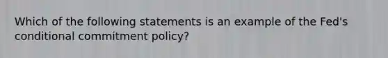 Which of the following statements is an example of the Fed's conditional commitment policy?