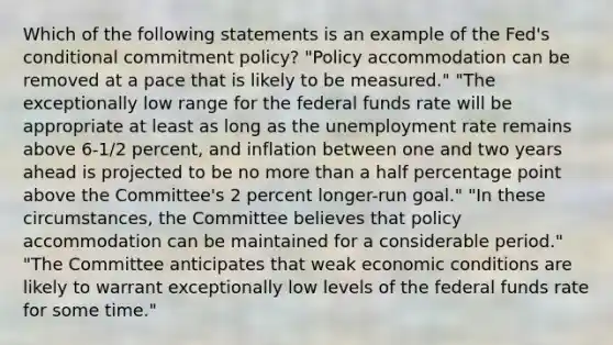 Which of the following statements is an example of the Fed's conditional commitment policy? "Policy accommodation can be removed at a pace that is likely to be measured." "The exceptionally low range for the federal funds rate will be appropriate at least as long as the unemployment rate remains above 6-1/2 percent, and inflation between one and two years ahead is projected to be no more than a half percentage point above the Committee's 2 percent longer-run goal." "In these circumstances, the Committee believes that policy accommodation can be maintained for a considerable period." "The Committee anticipates that weak economic conditions are likely to warrant exceptionally low levels of the federal funds rate for some time."